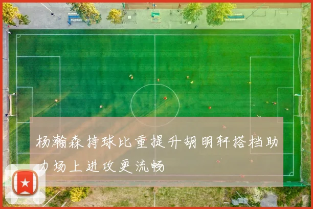 杨瀚森持球比重提升胡明轩搭档助力场上进攻更流畅